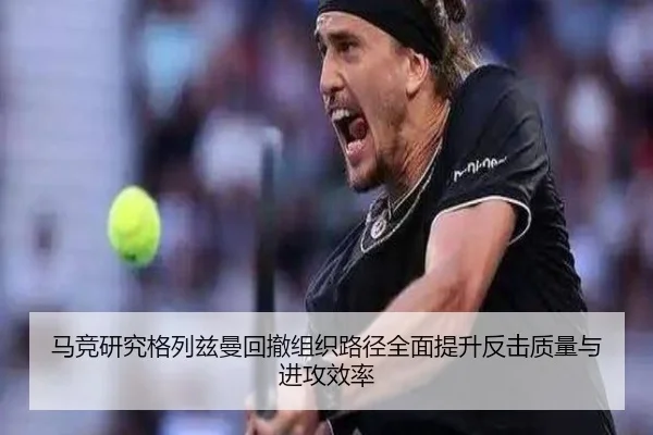 马竞研究格列兹曼回撤组织路径全面提升反击质量与进攻效率