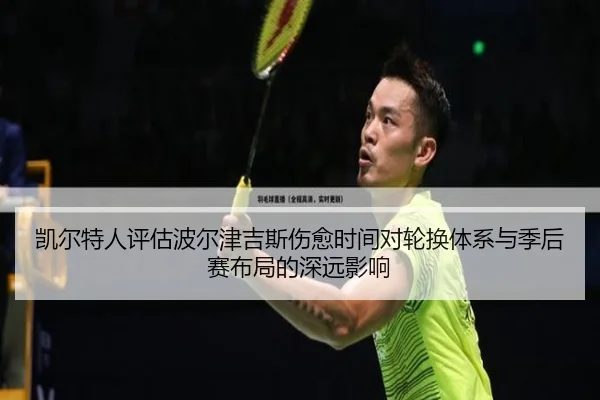 凯尔特人评估波尔津吉斯伤愈时间对轮换体系与季后赛布局的深远影响