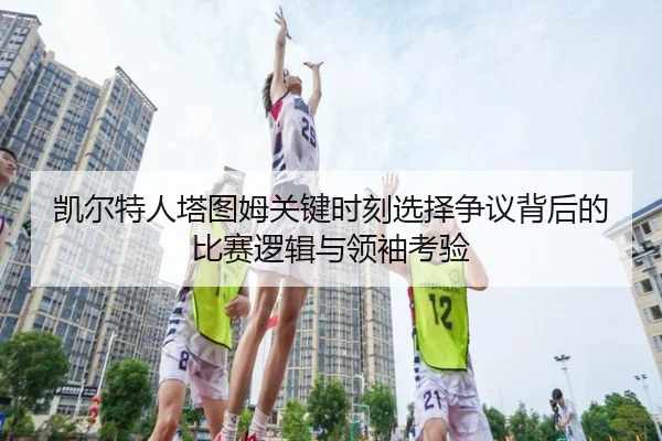 凯尔特人塔图姆关键时刻选择争议背后的比赛逻辑与领袖考验