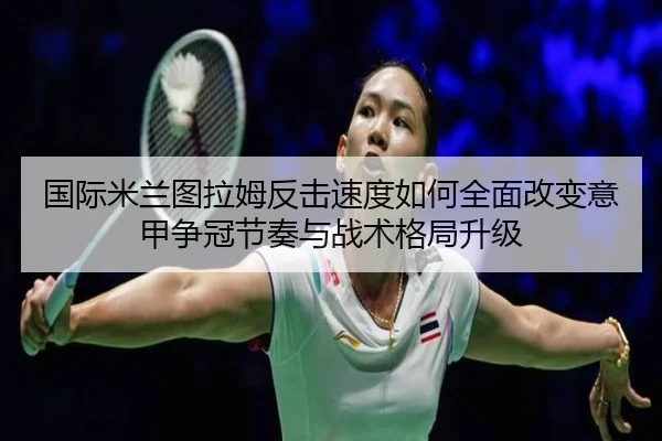 国际米兰图拉姆反击速度如何全面改变意甲争冠节奏与战术格局升级