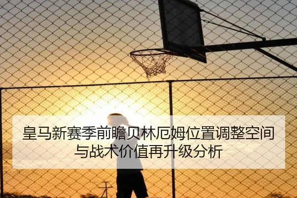 皇马新赛季前瞻贝林厄姆位置调整空间与战术价值再升级分析