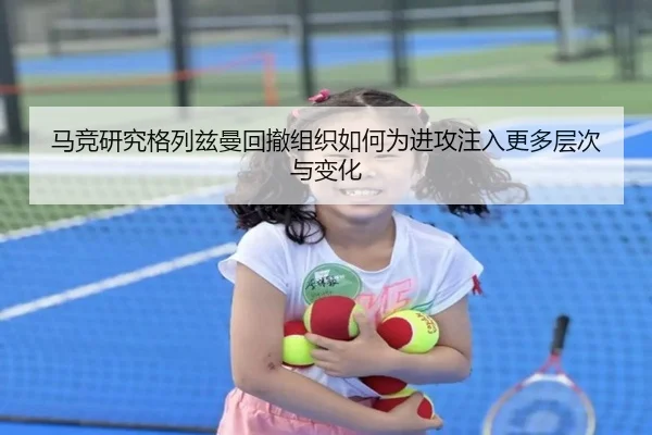 马竞研究格列兹曼回撤组织如何为进攻注入更多层次与变化