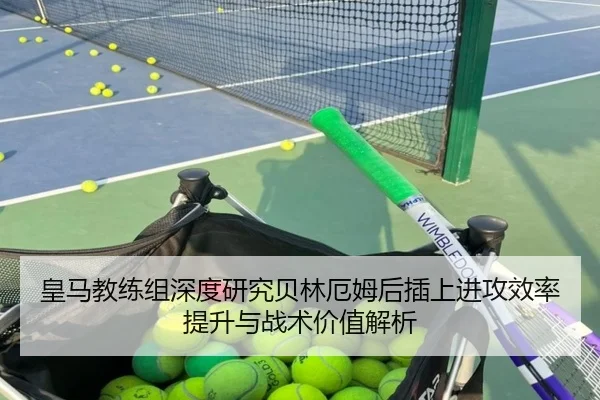 皇马教练组深度研究贝林厄姆后插上进攻效率提升与战术价值解析