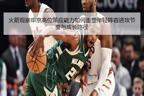 火箭观察申京高位策应能力如何重塑年轻阵容进攻节奏与成长路径